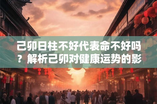 己卯日柱不好代表命不好吗？解析己卯对健康运势的影响及应对之道