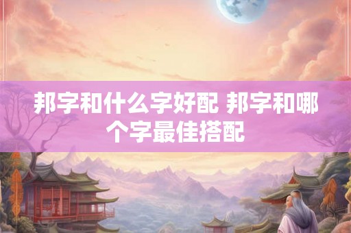 邦字和什么字好配 邦字和哪个字最佳搭配