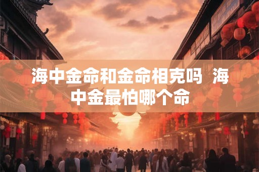 海中金命和金命相克吗 海中金最怕哪个命 海中金命和金命相克吗 海中金最怕哪个命