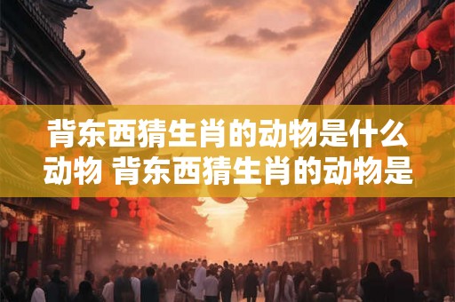 背东西猜生肖的动物是什么动物 背东西猜生肖的动物是什么动物图片