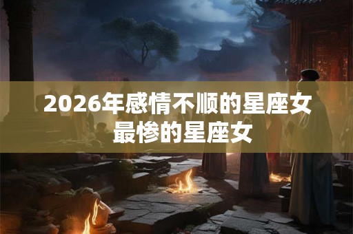 2026年感情不顺的星座女  最惨的星座女