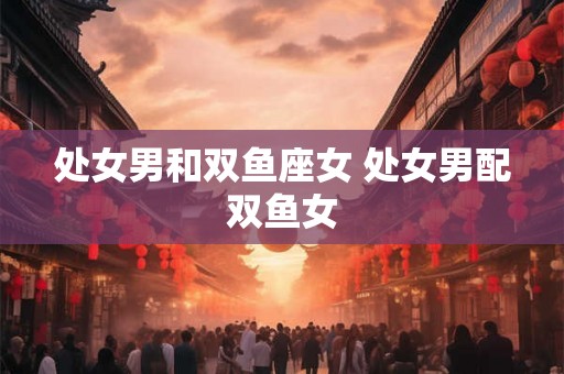 处女男和双鱼座女 处女男配双鱼女