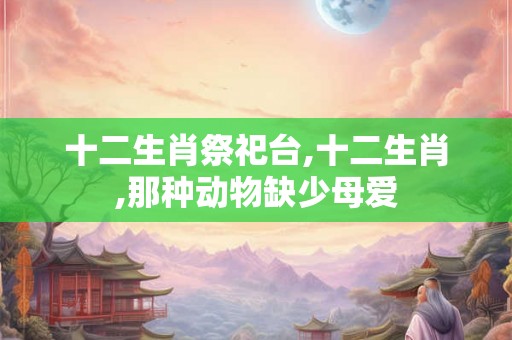十二生肖祭祀台,十二生肖,那种动物缺少母爱 十二生肖祭祀台,十二生肖,那种动物缺少母爱