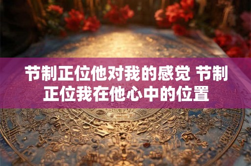 节制正位他对我的感觉 节制正位我在他心中的位置 节制正位他对我的感觉 节制正位我在他心中的位置