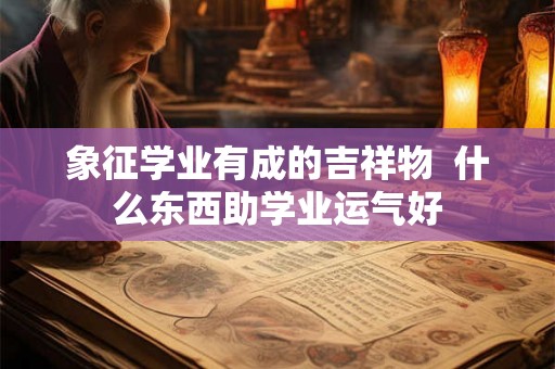 象征学业有成的吉祥物  什么东西助学业运气好