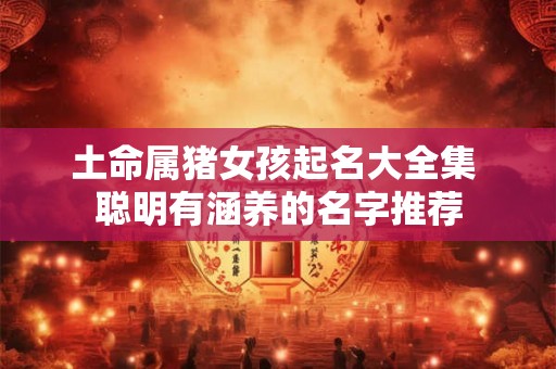 土命属猪女孩起名大全集 聪明有涵养的名字推荐