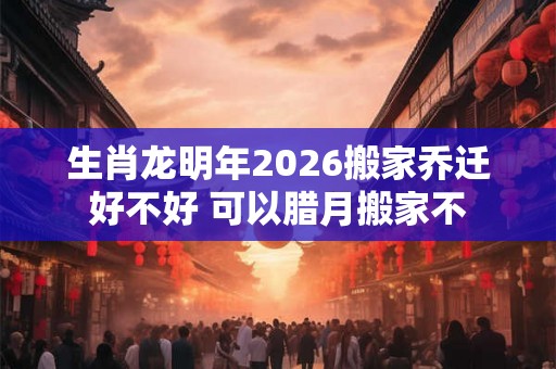 生肖龙明年2026搬家乔迁好不好 可以腊月搬家不