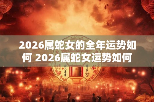 2026属蛇女的全年运势如何 2026属蛇女运势如何