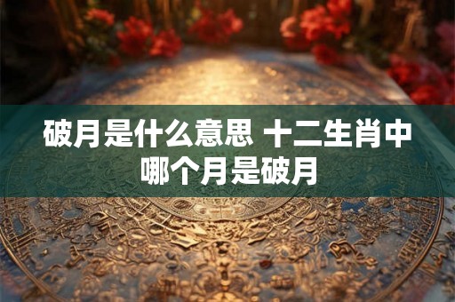 破月是什么意思 十二生肖中哪个月是破月 破月是什么意思 十二生肖中哪个月是破月