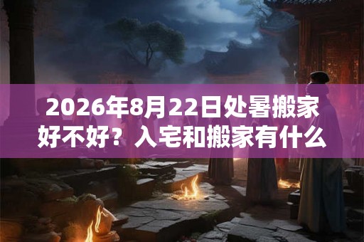 2026年8月22日处暑搬家好不好？入宅和搬家有什么区别？