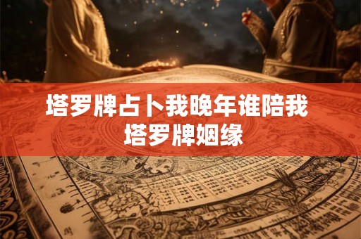 塔罗牌占卜我晚年谁陪我  塔罗牌姻缘