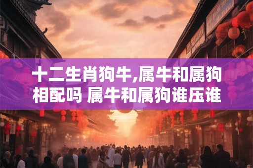 十二生肖狗牛,属牛和属狗相配吗 属牛和属狗谁压谁？
