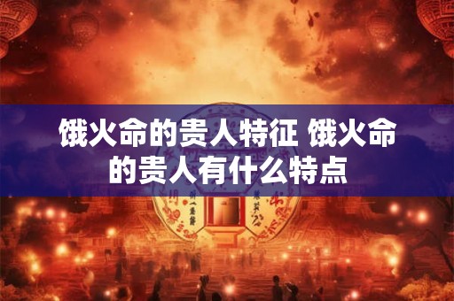 饿火命的贵人特征 饿火命的贵人有什么特点 饿火命的贵人特征 饿火命的贵人有什么特点