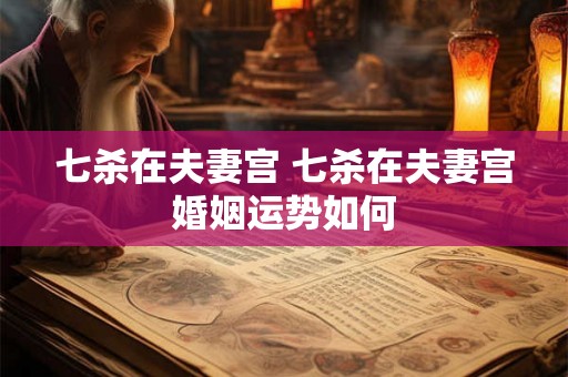 七杀在夫妻宫 七杀在夫妻宫婚姻运势如何 七杀在夫妻宫 七杀在夫妻宫婚姻运势如何