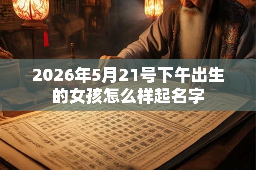 2026年5月21号下午出生的女孩怎么样起名字 2026年5月21号下午出生的女孩怎么样起名字