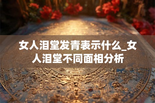 女人泪堂发青表示什么_女人泪堂不同面相分析