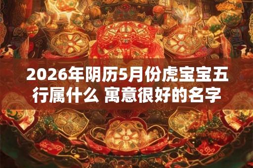 2026年阴历5月份虎宝宝五行属什么 寓意很好的名字 2026年阴历5月份虎宝宝五行属什么 寓意很好的名字