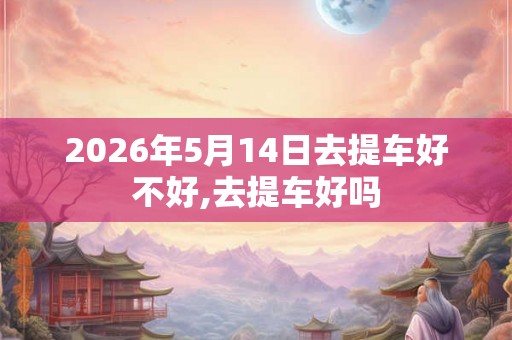 2026年5月14日去提车好不好,去提车好吗