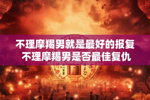 不理摩羯男就是最好的报复 不理摩羯男是否最佳复仇方式