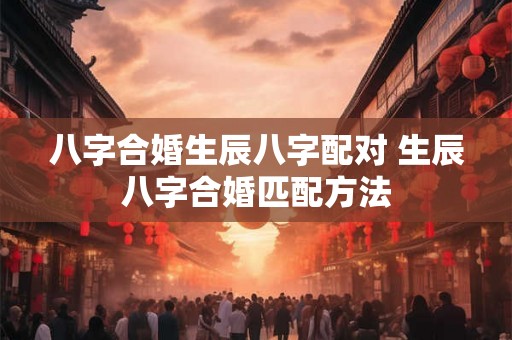 八字合婚生辰八字配对 生辰八字合婚匹配方法 八字合婚生辰八字配对 生辰八字合婚匹配方法