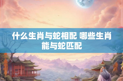 什么生肖与蛇相配 哪些生肖能与蛇匹配