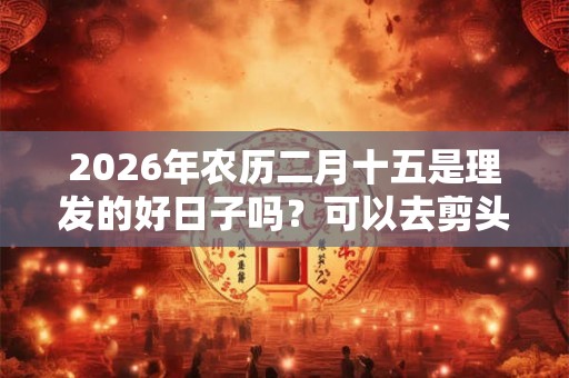 2026年农历二月十五是理发的好日子吗？可以去剪头发呢？