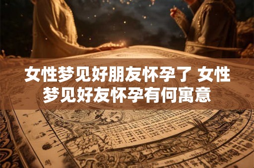 女性梦见好朋友怀孕了 女性梦见好友怀孕有何寓意