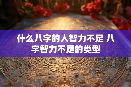 什么八字的人智力不足 八字智力不足的类型 什么八字的人智力不足 八字智力不足的类型