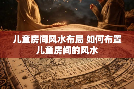 儿童房间风水布局 如何布置儿童房间的风水