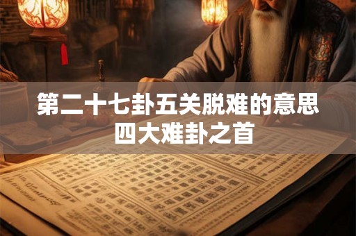 第二十七卦五关脱难的意思 四大难卦之首 第二十七卦五关脱难的意思 四大难卦之首