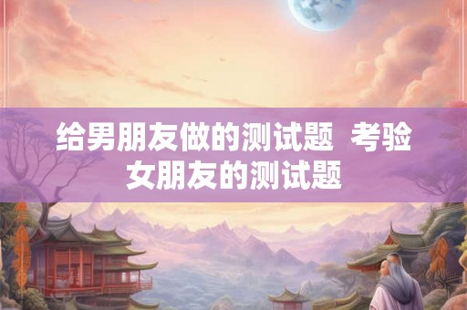 给男朋友做的测试题  考验女朋友的测试题