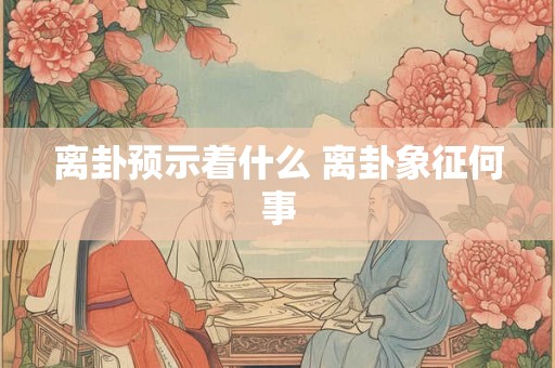 离卦预示着什么 离卦象征何事 离卦预示着什么 离卦象征何事