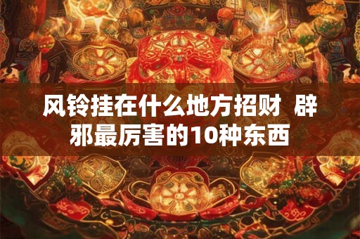 风铃挂在什么地方招财  辟邪最厉害的10种东西