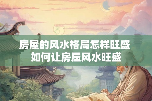 房屋的风水格局怎样旺盛 如何让房屋风水旺盛 房屋的风水格局怎样旺盛 如何让房屋风水旺盛