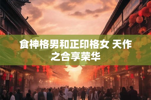 食神格男和正印格女 天作之合享荣华