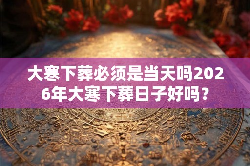 大寒下葬必须是当天吗2026年大寒下葬日子好吗？