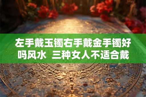 左手戴玉镯右手戴金手镯好吗风水  三种女人不适合戴玉