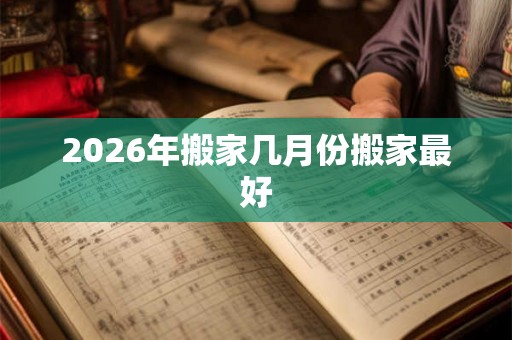 2026年搬家几月份搬家最好