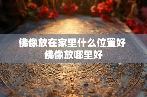 佛像放在家里什么位置好 佛像放哪里好 佛像放在家里什么位置好 佛像放哪里好