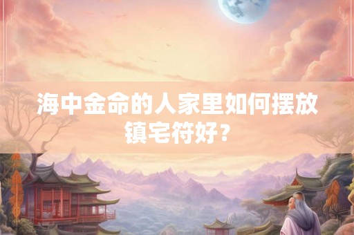 海中金命的人家里如何摆放镇宅符好？