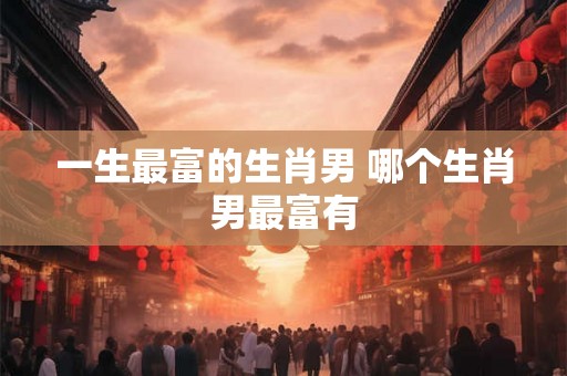 一生最富的生肖男 哪个生肖男最富有 一生最富的生肖男 哪个生肖男最富有