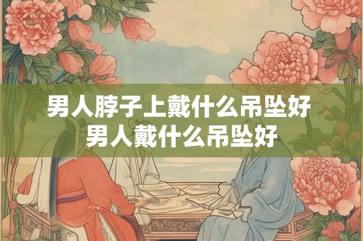 男人脖子上戴什么吊坠好 男人戴什么吊坠好
