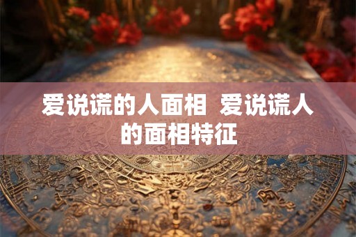 爱说谎的人面相  爱说谎人的面相特征