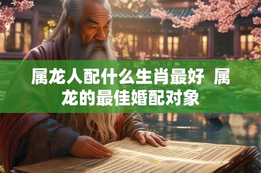 属龙人配什么生肖最好  属龙的最佳婚配对象