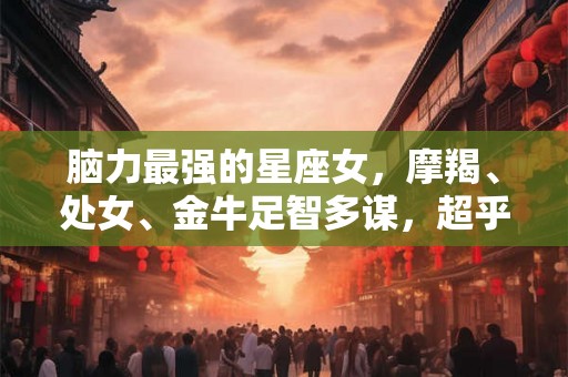 脑力最强的星座女，摩羯、处女、金牛足智多谋，超乎常人想象