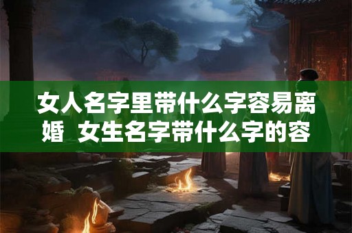 女人名字里带什么字容易离婚 女生名字带什么字的容易出轨 女人名字里带什么字容易离婚 女生名字带什么字的容易出轨