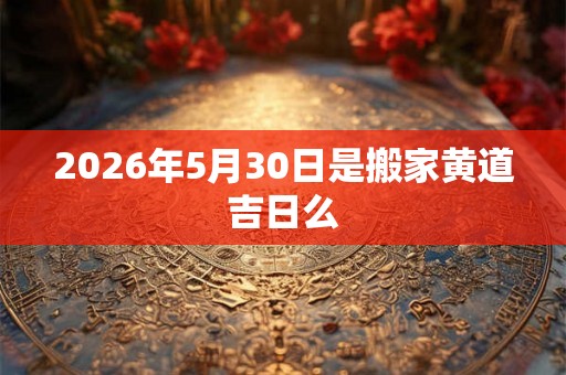 2026年5月30日是搬家黄道吉日么 2026年5月30日是搬家黄道吉日么