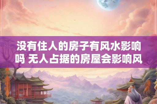 没有住人的房子有风水影响吗 无人占据的房屋会影响风水吗 没有住人的房子有风水影响吗 无人占据的房屋会影响风水吗