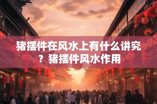 猪摆件在风水上有什么讲究？猪摆件风水作用