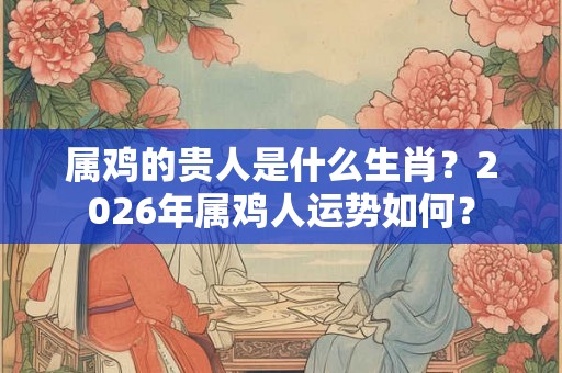 属鸡的贵人是什么生肖？2026年属鸡人运势如何？